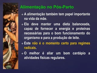Alimentação no Pós-Parto
 A alimentação também tem papel importante
na vida da mãe.
 Ela deve manter uma dieta balanceada,
capaz de fornecer a energia e proteínas
necessárias para o bom funcionamento do
organismo e para a produção de leite.
 Este não é o momento certo para regimes
radicais.
 O melhor é aliar um bom cardápio a
atividades físicas regulares.
 