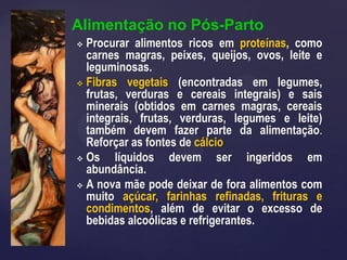 Alimentação no Pós-Parto
 Procurar alimentos ricos em proteínas, como
carnes magras, peixes, queijos, ovos, leite e
leguminosas.
 Fibras vegetais (encontradas em legumes,
frutas, verduras e cereais integrais) e sais
minerais (obtidos em carnes magras, cereais
integrais, frutas, verduras, legumes e leite)
também devem fazer parte da alimentação.
Reforçar as fontes de cálcio
 Os líquidos devem ser ingeridos em
abundância.
 A nova mãe pode deixar de fora alimentos com
muito açúcar, farinhas refinadas, frituras e
condimentos, além de evitar o excesso de
bebidas alcoólicas e refrigerantes.
 