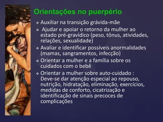 Orientações no puerpério
 Auxiliar na transição grávida-mãe
 Ajudar e apoiar o retorno da mulher ao
estado pré-gravídico (peso, tônus, atividades,
relações, sexualidade)
 Avaliar e identificar possíveis anormalidades
(mamas, sangramentos, infecção)
 Orientar a mulher e a família sobre os
cuidados com o bebê
 Orientar a mulher sobre auto-cuidado :
Deve-se dar atenção especial ao repouso,
nutrição, hidratação, eliminação, exercícios,
medidas de conforto, cicatrização e
identificação de sinais precoces de
complicações
 