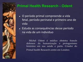 Primal Health Research - Odent
 O período primal compreende a vida
fetal, período perinatal e primeiro ano de
vida
 Estuda as consequências desse período
na vida de um indivíduo
Michel Odent é médico obstetra francês
defensor da humanização e protagonismo
feminino em sua saúde e parto. Criador do
Primal health Research centre em Londres
 