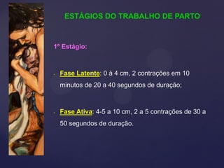 1º Estágio:
- Fase Latente: 0 à 4 cm, 2 contrações em 10
minutos de 20 a 40 segundos de duração;
- Fase Ativa: 4-5 a 10 cm, 2 a 5 contrações de 30 a
50 segundos de duração.
ESTÁGIOS DO TRABALHO DE PARTO
 