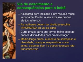 Via de nascimento e
consequências para o bebê
 A cesárea bem indicada é um recurso muito
importante! Porém o seu excesso produz
efeitos adversos
 As mulheres devem ter direito à escolha
INFORMADA da via de parto
 Curto prazo: parto pré-termo, baixo peso ao
nascer, dificuldades com amamentação
 Médio-longo prazo: aumento de sobrepeso e
obesidade, doenças respiratórias como
asma, diabetes tipo 1 e outras doenças não-
transmissíveis
 