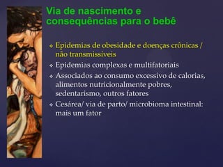 Via de nascimento e
consequências para o bebê
 Epidemias de obesidade e doenças crônicas /
não transmissíveis
 Epidemias complexas e multifatoriais
 Associados ao consumo excessivo de calorias,
alimentos nutricionalmente pobres,
sedentarismo, outros fatores
 Cesárea/ via de parto/ microbioma intestinal:
mais um fator
 