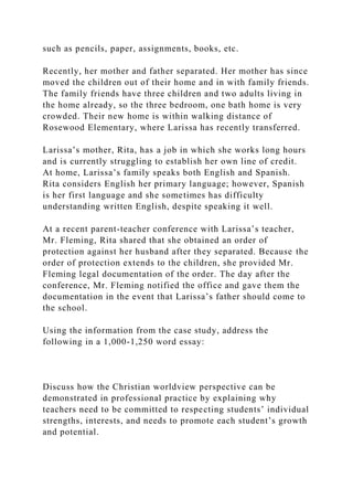 such as pencils, paper, assignments, books, etc.
Recently, her mother and father separated. Her mother has since
moved the children out of their home and in with family friends.
The family friends have three children and two adults living in
the home already, so the three bedroom, one bath home is very
crowded. Their new home is within walking distance of
Rosewood Elementary, where Larissa has recently transferred.
Larissa’s mother, Rita, has a job in which she works long hours
and is currently struggling to establish her own line of credit.
At home, Larissa’s family speaks both English and Spanish.
Rita considers English her primary language; however, Spanish
is her first language and she sometimes has difficulty
understanding written English, despite speaking it well.
At a recent parent-teacher conference with Larissa’s teacher,
Mr. Fleming, Rita shared that she obtained an order of
protection against her husband after they separated. Because the
order of protection extends to the children, she provided Mr.
Fleming legal documentation of the order. The day after the
conference, Mr. Fleming notified the office and gave them the
documentation in the event that Larissa’s father should come to
the school.
Using the information from the case study, address the
following in a 1,000-1,250 word essay:
Discuss how the Christian worldview perspective can be
demonstrated in professional practice by explaining why
teachers need to be committed to respecting students’ individual
strengths, interests, and needs to promote each student’s growth
and potential.
 