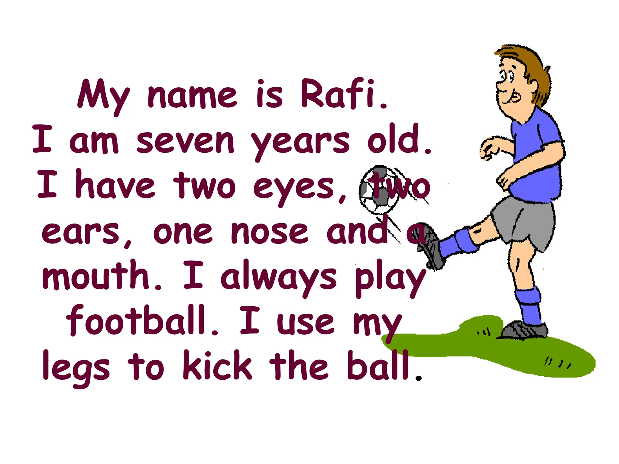 My name is Rafi.
I am seven years old.
I have two eyes, two
ears, one nose and a
mouth. I always play
football. I use my
legs to kick the ball.