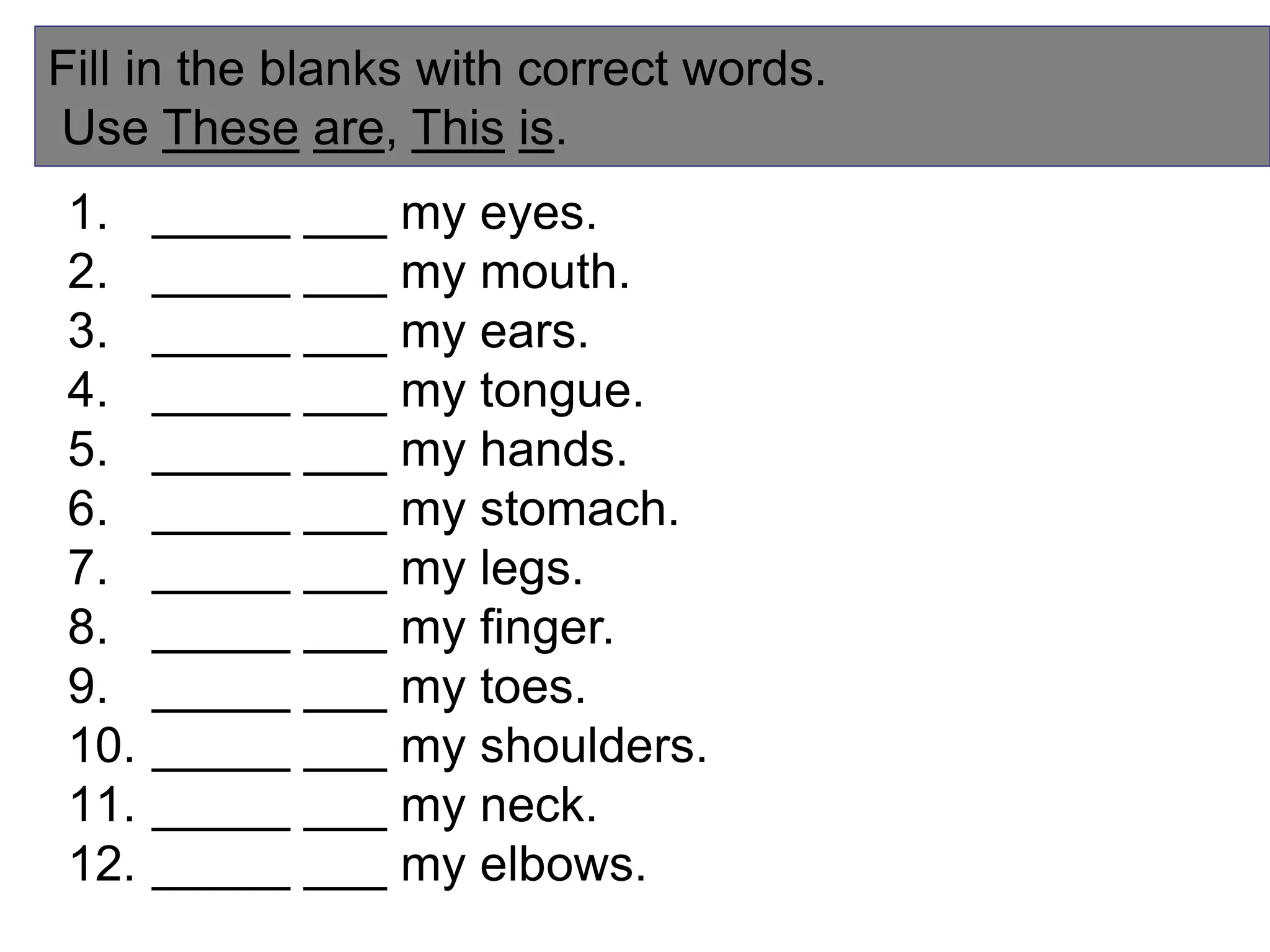Fill in the blanks with correct words.
Use These are, This is.
1. _____ ___ my eyes.
2. _____ ___ my mouth.
3. _____ ___ my ears.
4. _____ ___ my tongue.
5. _____ ___ my hands.
6. _____ ___ my stomach.
7. _____ ___ my legs.
8. _____ ___ my finger.
9. _____ ___ my toes.
10. _____ ___ my shoulders.
11. _____ ___ my neck.
12. _____ ___ my elbows.