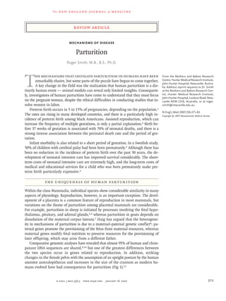The new engl and jour nal of medicine
n engl j med 356;3  www.nejm.org  january 18, 2007 271
review article
Mechanisms of Disease
Parturition
Roger Smith, M.B., B.S., Ph.D.
From the Mothers and Babies Research
Centre, Hunter Medical Research Institute,
John Hunter Hospital, Newcastle, Austra-
lia. Address reprint requests to Dr. Smith
at the Mothers and Babies Research Cen-
tre, Hunter Medical Research Institute,
JohnHunterHospital,LookoutRoad,New-
castle NSW 2310, Australia, or at roger.
smith@newcastle.edu.au.
N Engl J Med 2007;356:271-83.
Copyright © 2007 Massachusetts Medical Society.
T
he mechanisms that instigate parturition in humans have been
remarkably elusive, but some parts of the puzzle have begun to come together.
A key change in the field was the realization that human parturition is a dis-
tinctly human event — animal models can reveal only limited insights. Consequent-
ly, investigators of human parturition have come to understand that they must focus
on the pregnant woman, despite the ethical difficulties in conducting studies that in-
volve women in labor.
Preterm birth occurs in 5 to 15% of pregnancies, depending on the population.1
The rates are rising in many developed countries, and there is a particularly high in-
cidence of preterm birth among black Americans. Assisted reproduction, which can
increase the frequency of multiple gestations, is only a partial explanation.2 Birth be-
fore 37 weeks of gestation is associated with 70% of neonatal deaths, and there is a
strong inverse association between the perinatal death rate and the period of ges-
tation.
Infant morbidity is also related to a short period of gestation. In a Swedish study,
50% of children with cerebral palsy had been born prematurely.3 Although there has
been no reduction in the incidence of preterm birth over the past 30 years, the de-
velopment of neonatal intensive care has improved survival considerably. The short-
term costs of neonatal intensive care are extremely high, and the long-term costs of
medical and educational services for a child who was born prematurely make pre-
term birth particularly expensive.4
the uniqueness of human parturition
Within the class Mammalia, individual species show considerable similarity in many
aspects of physiology. Reproduction, however, is an important exception. The devel-
opment of a placenta is a common feature of reproduction in most mammals, but
variations on the theme of parturition among placental mammals are considerable.
For example, parturition in sheep is initiated by processes involving the fetal hypo-
thalamus, pituitary, and adrenal glands,5,6 whereas parturition in goats depends on
dissolution of the maternal corpus luteum.7 Haig has argued that the heterogene-
ity in mechanisms of parturition is due to a maternal–paternal genetic conflict8: pa-
ternal genes promote the provisioning of the fetus from maternal resources, whereas
maternal genes modify fetal nutrition to preserve resources for the provisioning of
later offspring, which may arise from a different father.
Comparative genomic analyses have revealed that almost 95% of human and chim-
panzee DNA sequences are shared,9,10 but one of the greatest differences between
the two species occur in genes related to reproduction. In addition, striking
changes in the female pelvis with the assumption of an upright posture by the human
ancestor australopithecus and increases in the size of the cranium as modern hu-
mans evolved have had consequences for parturition (Fig 1).11
 