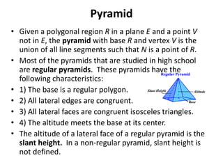 Pyramid
• Given a polygonal region R in a plane E and a point V
  not in E, the pyramid with base R and vertex V is the
  union of all line segments such that N is a point of R.
• Most of the pyramids that are studied in high school
  are regular pyramids. These pyramids have the
  following characteristics:
• 1) The base is a regular polygon.
• 2) All lateral edges are congruent.
• 3) All lateral faces are congruent isosceles triangles.
• 4) The altitude meets the base at its center.
• The altitude of a lateral face of a regular pyramid is the
  slant height. In a non-regular pyramid, slant height is
  not defined.
 