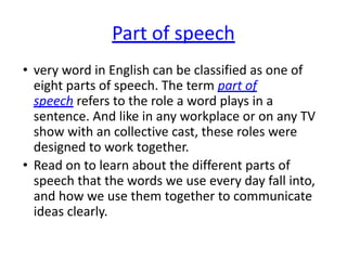 Part of speech
• very word in English can be classified as one of
eight parts of speech. The term part of
speech refers to the role a word plays in a
sentence. And like in any workplace or on any TV
show with an collective cast, these roles were
designed to work together.
• Read on to learn about the different parts of
speech that the words we use every day fall into,
and how we use them together to communicate
ideas clearly.
 