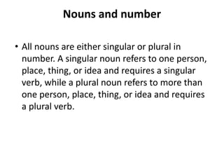 Nouns and number
• All nouns are either singular or plural in
number. A singular noun refers to one person,
place, thing, or idea and requires a singular
verb, while a plural noun refers to more than
one person, place, thing, or idea and requires
a plural verb.
 