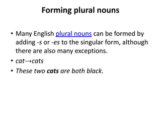 Forming plural nouns
• Many English plural nouns can be formed by
adding -s or -es to the singular form, although
there are also many exceptions.
• cat→cats
• These two cats are both black.
 