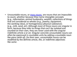 • Uncountable nouns, or mass nouns, are nouns that are impossible
to count, whether because they name intangible concepts
(e.g., information, animal husbandry, wealth), collections of things
that are considered as wholes (e.g., jewelry, equipment,
the working class), or homogeneous physical substances
(e.g., milk, sand, air). Although most of these nouns are singular in
form, because they refer to things that can’t be isolated and
counted on their own, they are never used with the singular
indefinite article a or an. Singular concrete uncountable nouns can
often be expressed in countable units by adding a countable noun
like piece (with of). On their own, uncountable nouns can be
modified by the definite article, the, or indefinite adjectives
like some.
 