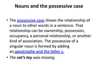 Nouns and the possessive case
• The possessive case shows the relationship of
a noun to other words in a sentence. That
relationship can be ownership, possession,
occupancy, a personal relationship, or another
kind of association. The possessive of a
singular noun is formed by adding
an apostrophe and the letter s.
• The cat’s toy was missing.
 