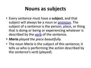 Nouns as subjects
• Every sentence must have a subject, and that
subject will always be a noun or pronoun. The
subject of a sentence is the person, place, or thing
that is doing or being or experiencing whatever is
described by the verb of the sentence.
• Maria played the piece beautifully.
• The noun Maria is the subject of this sentence; it
tells us who is performing the action described by
the sentence’s verb (played).
 