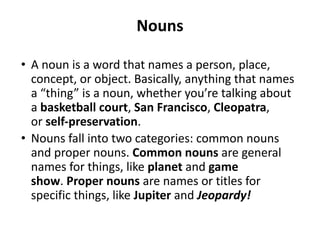 Nouns
• A noun is a word that names a person, place,
concept, or object. Basically, anything that names
a “thing” is a noun, whether you’re talking about
a basketball court, San Francisco, Cleopatra,
or self-preservation.
• Nouns fall into two categories: common nouns
and proper nouns. Common nouns are general
names for things, like planet and game
show. Proper nouns are names or titles for
specific things, like Jupiter and Jeopardy!
 