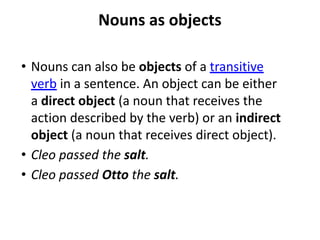 Nouns as objects
• Nouns can also be objects of a transitive
verb in a sentence. An object can be either
a direct object (a noun that receives the
action described by the verb) or an indirect
object (a noun that receives direct object).
• Cleo passed the salt.
• Cleo passed Otto the salt.
 