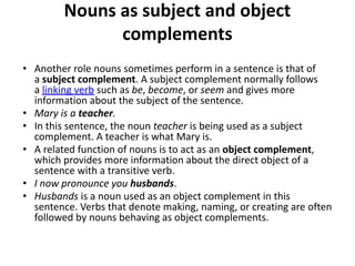 Nouns as subject and object
complements
• Another role nouns sometimes perform in a sentence is that of
a subject complement. A subject complement normally follows
a linking verb such as be, become, or seem and gives more
information about the subject of the sentence.
• Mary is a teacher.
• In this sentence, the noun teacher is being used as a subject
complement. A teacher is what Mary is.
• A related function of nouns is to act as an object complement,
which provides more information about the direct object of a
sentence with a transitive verb.
• I now pronounce you husbands.
• Husbands is a noun used as an object complement in this
sentence. Verbs that denote making, naming, or creating are often
followed by nouns behaving as object complements.
 