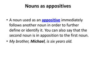 Nouns as appositives
• A noun used as an appositive immediately
follows another noun in order to further
define or identify it. You can also say that the
second noun is in apposition to the first noun.
• My brother, Michael, is six years old.
 