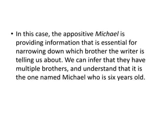 • In this case, the appositive Michael is
providing information that is essential for
narrowing down which brother the writer is
telling us about. We can infer that they have
multiple brothers, and understand that it is
the one named Michael who is six years old.
 