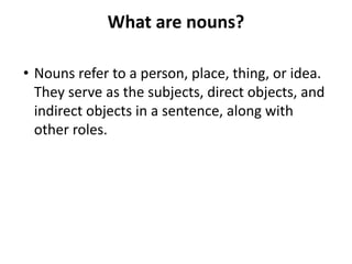 What are nouns?
• Nouns refer to a person, place, thing, or idea.
They serve as the subjects, direct objects, and
indirect objects in a sentence, along with
other roles.
 