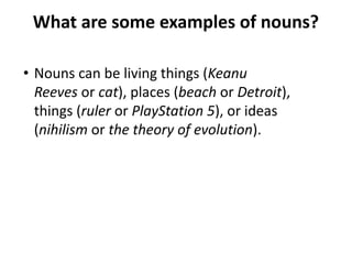 What are some examples of nouns?
• Nouns can be living things (Keanu
Reeves or cat), places (beach or Detroit),
things (ruler or PlayStation 5), or ideas
(nihilism or the theory of evolution).
 