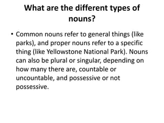 What are the different types of
nouns?
• Common nouns refer to general things (like
parks), and proper nouns refer to a specific
thing (like Yellowstone National Park). Nouns
can also be plural or singular, depending on
how many there are, countable or
uncountable, and possessive or not
possessive.
 