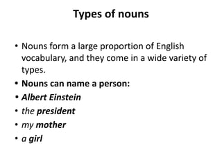 Types of nouns
• Nouns form a large proportion of English
vocabulary, and they come in a wide variety of
types.
• Nouns can name a person:
• Albert Einstein
• the president
• my mother
• a girl
 