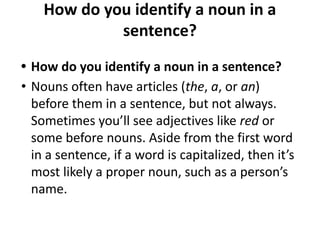 How do you identify a noun in a
sentence?
• How do you identify a noun in a sentence?
• Nouns often have articles (the, a, or an)
before them in a sentence, but not always.
Sometimes you’ll see adjectives like red or
some before nouns. Aside from the first word
in a sentence, if a word is capitalized, then it’s
most likely a proper noun, such as a person’s
name.
 