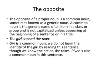The opposite
• The opposite of a proper noun is a common noun,
sometimes known as a generic noun. A common
noun is the generic name of an item in a class or
group and is not capitalized unless appearing at
the beginning of a sentence or in a title.
• The girl crossed the river.
• Girl is a common noun; we do not learn the
identity of the girl by reading this sentence,
though we know the action she takes. River is also
a common noun in this sentence.
 