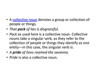 • A collective noun denotes a group or collection of
people or things.
• That pack of lies is disgraceful.
• Pack as used here is a collective noun. Collective
nouns take a singular verb, as they refer to the
collection of people or things they identify as one
entity—in this case, the singular verb is.
• A pride of lions roamed the savanna.
• Pride is also a collective noun.
 