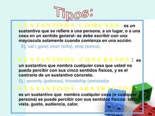 SUSTANTIVOS COMUNES :  es un sustantivo que se refiere a una persona, a un lugar, o a una cosa en un sentido general- se debe escribir con una mayúscula solamente cuando comienza en una acción.  Ej: cat ( gato) chair (silla), ship (barco). SUSTANTIVOS CONCRETOS :  es un sustantivo que nombra cualquier cosa que usted no pueda percibir con sus cinco sentidos físicos, y es el contrario de un sustantivo concreto. Ej.: poverty (pobreza), friendship (amistad)a SUSTANTIVOS ABSTRACTOS :  es un sustantivo que  nombra cualquier cosa (o cualquier persona) se puede percibir con sus sentidos físicos: tacto, vista, gusto, audiencia, calor. 