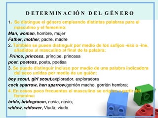 DETERMINACIÓN DEL GÉNERO 1 .  Se distingue el género empleando distintas palabras para el masculino y el femenino: Man ,  woman , hombre, mujer Father ,  mother , padre, madre 2.  También se pueen distinguir por medio de los sufijos -ess o -ine, añadidos al masculino al final de la palabra: Prince ,  princess , príncipe, princesa poet ,  poetess ,  poeta, poetisa 3 . Se puede distinguir incluso por medio de una palabra indicadora del sexo unidas por medio de un guión: boy scout ,  girl scout , explorador, exploradora cock sparrow ,  hen sparrow , gorrión macho, gorrión hembra; 4. En casos poco frecuentes el masculino se origina a partir del femenino: bride, bridegroom ,  novia, novio; widow, widower ,  Viuda, viudo. 