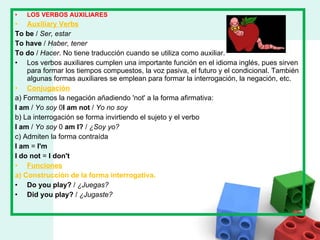 LOS VERBOS AUXILIARES Auxiliary Verbs To be  /  Ser, estar To have  /  Haber, tener To do  /  Hacer . No tiene traducción cuando se utiliza como auxiliar. Los verbos auxiliares cumplen una importante función en el idioma inglés, pues sirven para formar los tiempos compuestos, la voz pasiva, el futuro y el condicional. También algunas formas auxiliares se emplean para formar la interrogación, la negación, etc. Conjugación a) Formamos la negación añadiendo 'not' a la forma afirmativa: I am  /  Yo soy  0 I am not  /  Yo no soy b) La interrogación se forma invirtiendo el sujeto y el verbo I am  /  Yo soy  0  am I?  /  ¿Soy yo? c) Admiten la forma contraída I am  =  I'm I do not  =  I don't Funciones a) Construcción de la forma interrogativa. Do you play?  /  ¿Juegas? Did you play?  /  ¿Jugaste? 