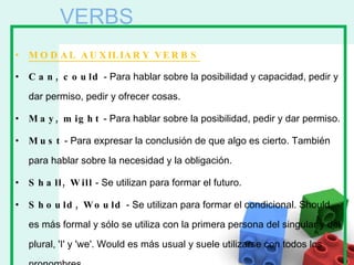 MODAL AUXILIARY VERBS Can, could  - Para hablar sobre la posibilidad y capacidad, pedir y dar permiso, pedir y ofrecer cosas. May, might  - Para hablar sobre la posibilidad, pedir y dar permiso. Must  - Para expresar la conclusión de que algo es cierto. También para hablar sobre la necesidad y la obligación. Shall, Will  - Se utilizan para formar el futuro. Should, Would  - Se utilizan para formar el condicional. Should es más formal y sólo se utiliza con la primera persona del singular y del plural, 'I' y 'we'. Would es más usual y suele utilizarse con todos los pronombres. VERBS 