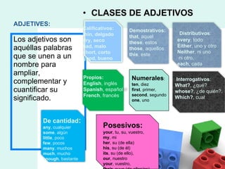ADJETIVES: CLASES DE ADJETIVOS            Los adjetivos son aquéllas palabras que se unen a un nombre para ampliar, complementar y cuantificar su significado. Posesivos:  your , tu, su, vuestro, my , mi  her , su (de ella) his , su (de él) its , su (de ello),  our , nuestro your , vuestro,  their , suyo (de ellos/as) Numerales :  ten , diez first , primer,  second , segundo one , uno Demostrativos:  that , aquel these , estos those , aquellos this , este Distributivos :  every , todo Either , uno y otro Neither , ni uno ni otro. each , cada De cantidad :  any , cualquier some , algún little , poco few , pocos many , muchos much , mucho enough , bastante Interrogativos :   What? , ¿qué? whose? , ¿de quién?. Which? , cual Propios:  English , inglés Spanish , español French , francés Calificativos:  thin, delgado dry, seco bad, malo short, corto good, bueno 