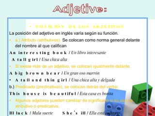 POSICIÓN  DE LOS ADJETIVOS La posición del adjetivo en inglés varía según su función. a.) Atributo (atributivos).  Se colocan como norma general delante del nombre al que califican An interesting book  /  Un libro interesante       A tall girl  /  Una chica alta Si existe más de un adjetivo, se colocan igualmente delante. A big brown bear  /  Un gran oso marrón A tall and thin girl  /  Una chica alta y delgada b.)  Predicado (predicativos), se colocan detrás del verbo. This house is beautiful  /  Esta casa es bonita Algunos adjetivos pueden cambiar de significado si su uso es atributivo o predicativo. Ill luck  /  Mala suerte          She's ill  /  Ella está enferma 