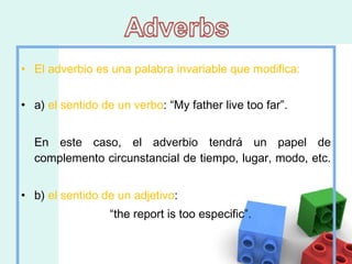 El adverbio es una palabra invariable que modifica: a)  el sentido de un verbo : “My father live too far”. En este caso, el adverbio tendrá un papel de complemento circunstancial de tiempo, lugar, modo, etc.  b)  el sentido de un adjetivo :  “ the report is too especific”.  