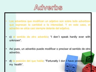 Los adverbios que modifican un adjetivo son sobre todo adverbios que expresan la cantidad o la intensidad. Y en este caso, el adverbio se sitúa casi siempre delante del adjetivo.  c)  el sentido de otro adverbio : “I don´t speak hardly ever with unknown”.  Así pues, un adverbio puede modificar o precisar el sentido de otro adverbio.  d)  la posición del que habla : “Fortunatly I don´t have problem with my  health”.  