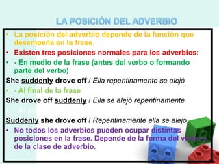 La posición del adverbio depende de la función que desempeña en la frase. Existen tres posiciones normales para los adverbios: - En medio de la frase (antes del verbo o formando parte del verbo) She  suddenly  drove off  /  Ella repentinamente se alejó - Al final de la frase She drove off  suddenly  /  Ella se alejó repentinamente - Al principio de la frase Suddenly  she drove off  /  Repentinamente ella se alejó No todos los adverbios pueden ocupar distintas posiciones en la frase. Depende de la forma del verbo y de la clase de adverbio. 