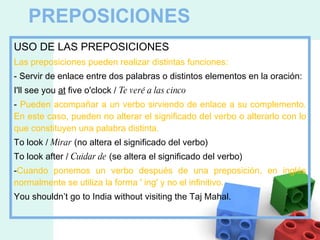 PREPOSICIONES USO DE LAS PREPOSICIONES Las preposiciones pueden realizar distintas funciones: - Servir de enlace entre dos palabras o distintos elementos en la oración: I'll see you  at  five o'clock /  Te veré a las cinco -  Pueden acompañar a un verbo sirviendo de enlace a su complemento. En este caso, pueden no alterar el significado del verbo o alterarlo con lo que constituyen una palabra distinta. To look /  Mirar  (no altera el significado del verbo) To look after /  Cuidar de  (se altera el significado del verbo) - Cuando ponemos un verbo después de una preposición, en inglés normalmente se utiliza la forma ' ing' y no el infinitivo. You shouldn’t go to India without visiting the Taj Mahal. 