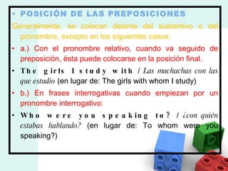 POSICIÓN DE LAS PREPOSICIONES Generalmente, se colocan delante del sustantivo o del pronombre, excepto en los siguientes casos: a.) Con el pronombre relativo, cuando va seguido de preposición, ésta puede colocarse en la posición final. The girls I study with  /  Las muchachas con las que estudio  (en lugar de: The girls with whom I study) b.) En frases interrogativas cuando empiezan por un pronombre interrogativo: Who were you speaking to?  /  ¿con quién estabas hablando?  (en lugar de: To whom were you speaking?) 