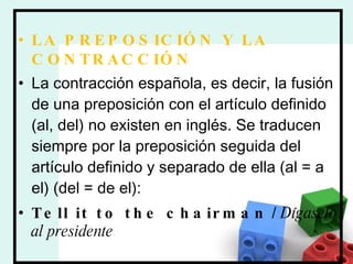 LA PREPOSICIÓN Y LA CONTRACCIÓN La contracción española, es decir, la fusión de una preposición con el artículo definido (al, del) no existen en inglés. Se traducen siempre por la preposición seguida del artículo definido y separado de ella (al = a el) (del = de el): Tell it to the chairman  /  Dígaselo al presidente 