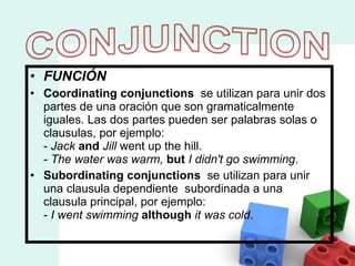 FUNCIÓN Coordinating conjunctions   se utilizan para unir dos partes de una oración que son gramaticalmente iguales.  Las dos partes pueden ser palabras solas o clausulas, por ejemplo: -  Jack   and   Jill  went up the hill. -  The water was warm,   but   I didn't go swimming . Subordinating conjunctions  se utilizan para unir una clausula dependiente  subordinada a una clausula principal, por ejemplo: -  I went swimming   although   it was cold .  