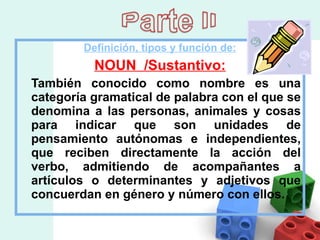 Definición, tipos y función de: NOUN  /Sustantivo: También conocido como nombre es una categoría gramatical de palabra con el que se denomina a las personas, animales y cosas para indicar que son unidades de pensamiento autónomas e independientes, que reciben directamente la acción del verbo, admitiendo de acompañantes a artículos o determinantes y adjetivos que concuerdan en género y número con ellos.  