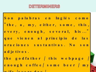 Son palabras en Inglés como "the, a, my, either, some, this, every, enough, several, his..." que vienen al principio de las oraciones sustantivas. No son adjetivos.  the godfather / this webpage / enough coffee/ some beer / my wife /every day /  
