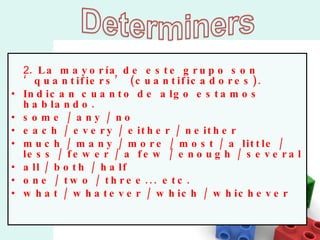 2 . La mayoría de este grupo son ‘quantifiers’ (cuantificadores). Indican cuanto de algo estamos hablando.  some / any / no  each / every / either / neither  much / many / more / most / a little / less / fewer / a few / enough / several all / both / half  one / two / three... etc. what / whatever / which / whichever 