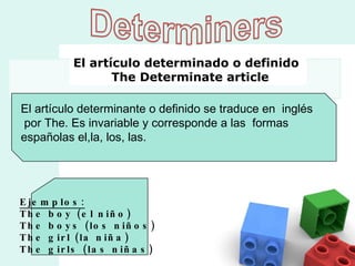 El artículo determinante o definido se traduce en  inglés por The. Es invariable y corresponde a las  formas  españolas el,la, los, las. Ejemplos: The boy (el niño) The boys (los niños)  The girl (la niña)  The girls (las niñas)  El artículo determinado o definido   The Determinate article 