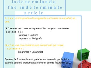 El artículo indeterminado  The indeterminate article A  o  an , corresponde a los siguientes artículos en español: un, una. / A/  se usa con nombres que comienzan por consonante.    ejemplos:                      a book = un libro                      a pen = un bolígrafo                      / An/  se usa con nombres que comienzan por vocal.     ejemplos:                    an animal = un animal Se usa  / a/  antes de una palabra comenzada por la letra u   cuando esta es pronunciada como el sonido figurado "yu". 