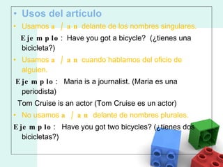 Usos del artículo Usamos  a / an  delante de los nombres singulares.      Ejemplo :  Have you got a bicycle?   (¿tienes una bicicleta?)  Usamos  a / an  cuando hablamos del oficio de alguien. Ejemplo :   Maria is a journalist.  (Maria es una periodista)    Tom Cruise is an actor (Tom Cruise es un actor) No usamos  a / an  delante de nombres plurales. Ejemplo :   Have you got two bicycles?  (¿tienes dos bicicletas?) 