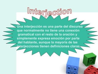 Una interjección es una parte del discurso  que normalmente no tiene una conexión gramatical con el resto de la oración y  simplemente expresa emoción por parte del hablante, aunque la mayoría de las  interjecciones tienen definiciones claras .  